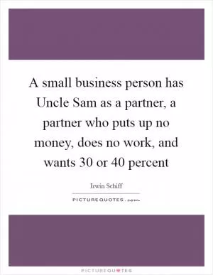 A small business person has Uncle Sam as a partner, a partner who puts up no money, does no work, and wants 30 or 40 percent Picture Quote #1