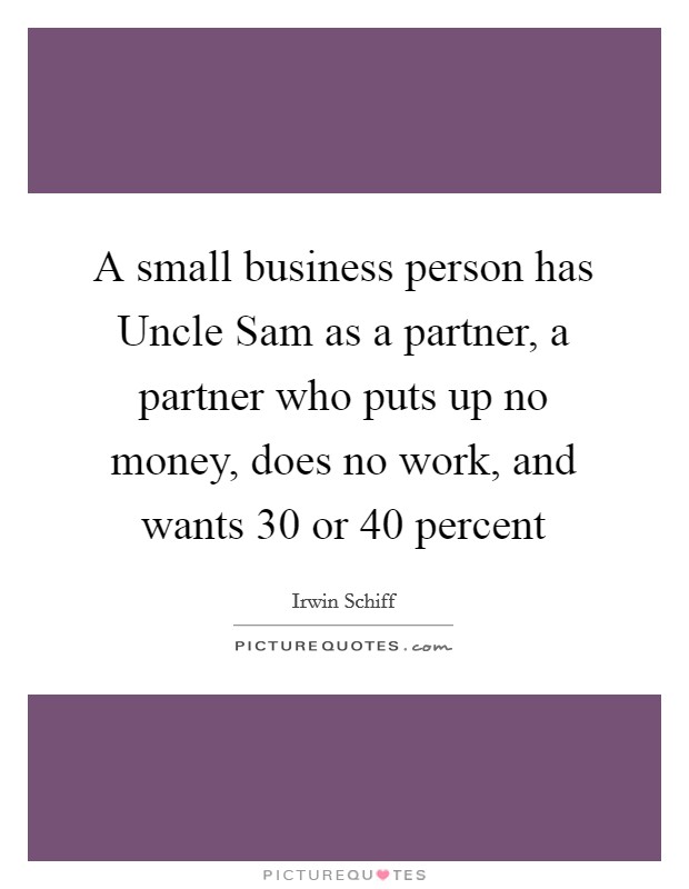 A small business person has Uncle Sam as a partner, a partner who puts up no money, does no work, and wants 30 or 40 percent Picture Quote #1
