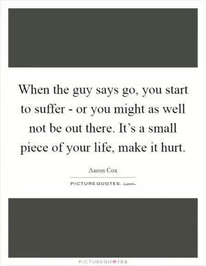 When the guy says go, you start to suffer - or you might as well not be out there. It’s a small piece of your life, make it hurt Picture Quote #1