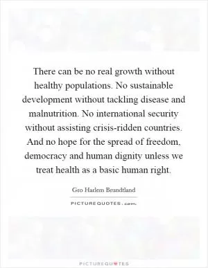 There can be no real growth without healthy populations. No sustainable development without tackling disease and malnutrition. No international security without assisting crisis-ridden countries. And no hope for the spread of freedom, democracy and human dignity unless we treat health as a basic human right Picture Quote #1