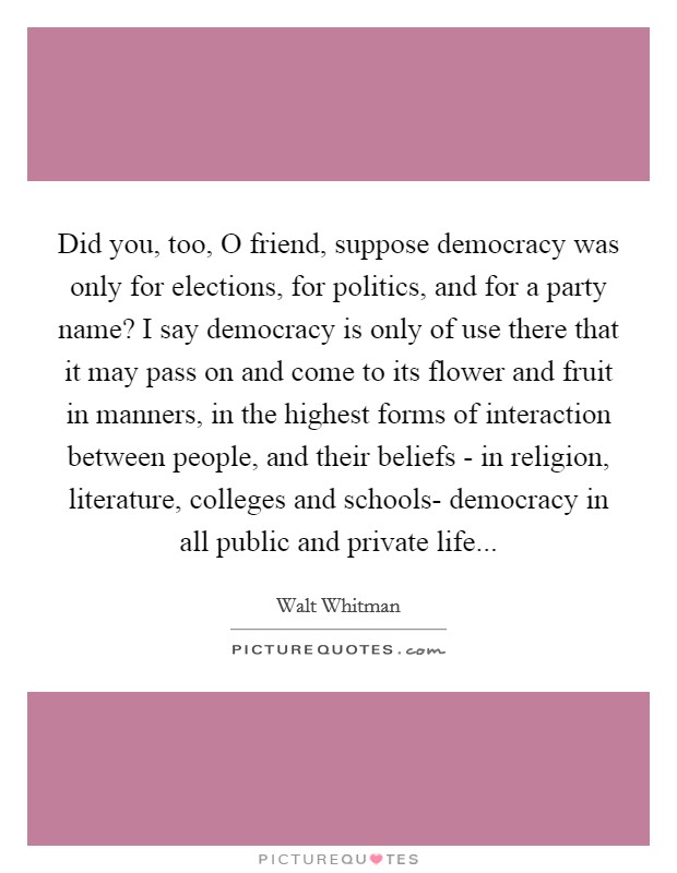 Did you, too, O friend, suppose democracy was only for elections, for politics, and for a party name? I say democracy is only of use there that it may pass on and come to its flower and fruit in manners, in the highest forms of interaction between people, and their beliefs - in religion, literature, colleges and schools- democracy in all public and private life Picture Quote #1