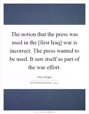 The notion that the press was used in the [first Iraq] war is incorrect. The press wanted to be used. It saw itself as part of the war effort Picture Quote #1