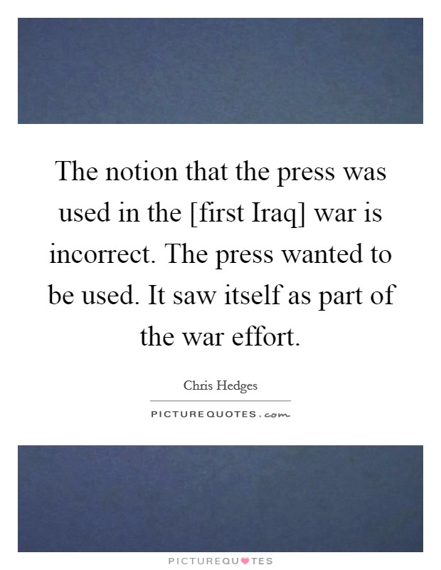 The notion that the press was used in the [first Iraq] war is incorrect. The press wanted to be used. It saw itself as part of the war effort Picture Quote #1