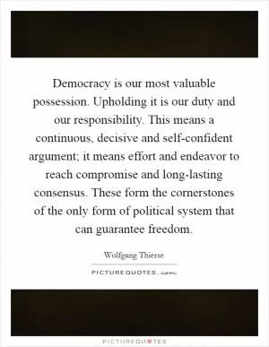 Democracy is our most valuable possession. Upholding it is our duty and our responsibility. This means a continuous, decisive and self-confident argument; it means effort and endeavor to reach compromise and long-lasting consensus. These form the cornerstones of the only form of political system that can guarantee freedom Picture Quote #1