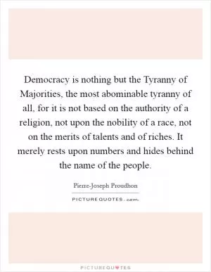 Democracy is nothing but the Tyranny of Majorities, the most abominable tyranny of all, for it is not based on the authority of a religion, not upon the nobility of a race, not on the merits of talents and of riches. It merely rests upon numbers and hides behind the name of the people Picture Quote #1