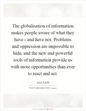 The globalisation of information makes people aware of what they have - and have not. Problems and oppression are impossible to hide, and the new and powerful tools of information provide us with more opportunities than ever to react and act Picture Quote #1