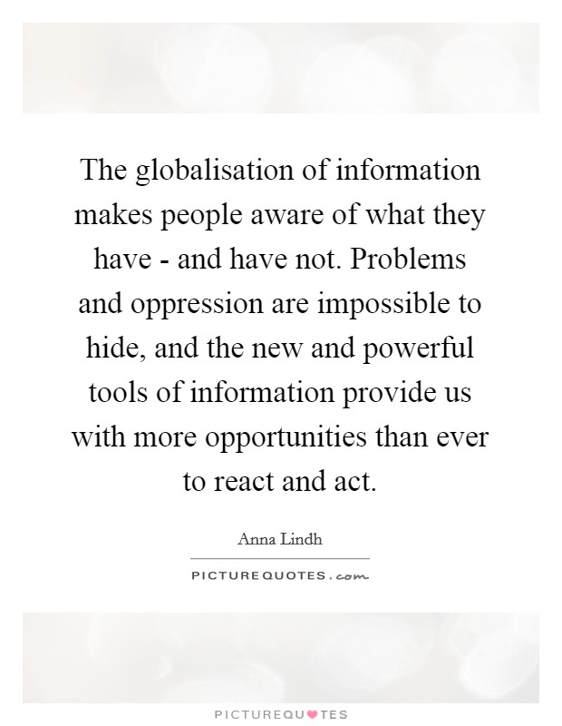 The globalisation of information makes people aware of what they have - and have not. Problems and oppression are impossible to hide, and the new and powerful tools of information provide us with more opportunities than ever to react and act Picture Quote #1