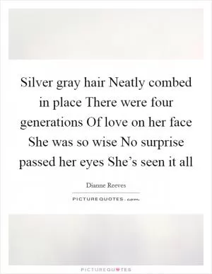 Silver gray hair Neatly combed in place There were four generations Of love on her face She was so wise No surprise passed her eyes She’s seen it all Picture Quote #1