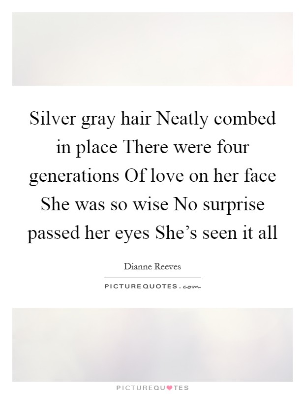 Silver gray hair Neatly combed in place There were four generations Of love on her face She was so wise No surprise passed her eyes She's seen it all Picture Quote #1