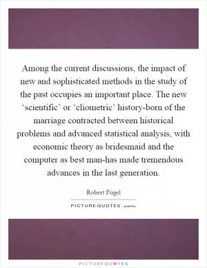 Among the current discussions, the impact of new and sophisticated methods in the study of the past occupies an important place. The new ‘scientific’ or ‘cliometric’ history-born of the marriage contracted between historical problems and advanced statistical analysis, with economic theory as bridesmaid and the computer as best man-has made tremendous advances in the last generation Picture Quote #1