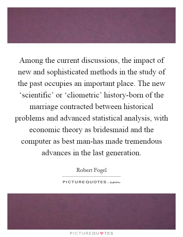 Among the current discussions, the impact of new and sophisticated methods in the study of the past occupies an important place. The new ‘scientific' or ‘cliometric' history-born of the marriage contracted between historical problems and advanced statistical analysis, with economic theory as bridesmaid and the computer as best man-has made tremendous advances in the last generation Picture Quote #1