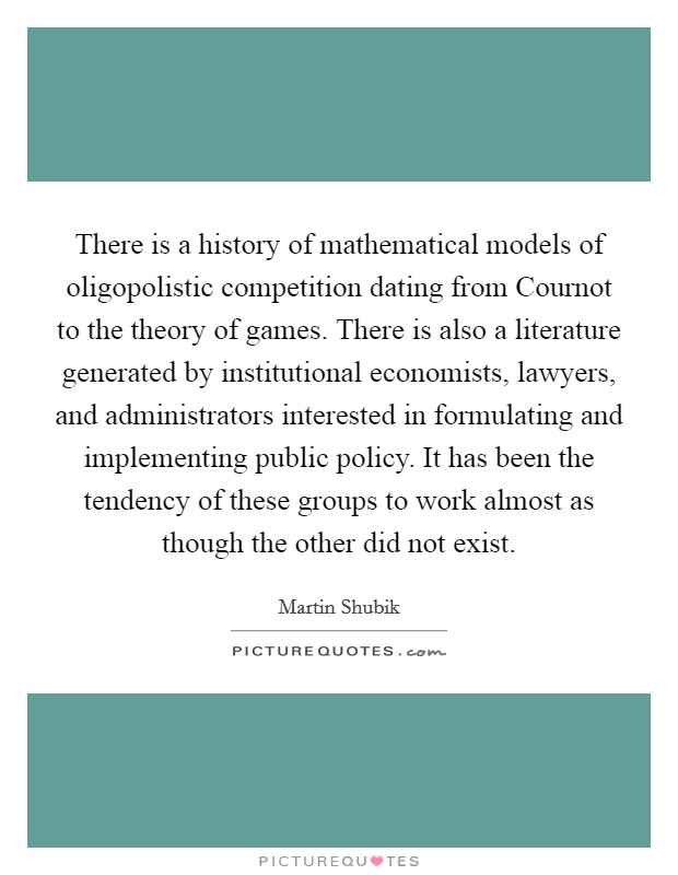 There is a history of mathematical models of oligopolistic competition dating from Cournot to the theory of games. There is also a literature generated by institutional economists, lawyers, and administrators interested in formulating and implementing public policy. It has been the tendency of these groups to work almost as though the other did not exist Picture Quote #1