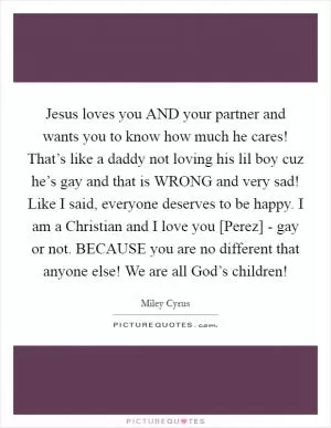 Jesus loves you AND your partner and wants you to know how much he cares! That’s like a daddy not loving his lil boy cuz he’s gay and that is WRONG and very sad! Like I said, everyone deserves to be happy. I am a Christian and I love you [Perez] - gay or not. BECAUSE you are no different that anyone else! We are all God’s children! Picture Quote #1