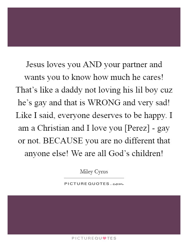 Jesus loves you AND your partner and wants you to know how much he cares! That's like a daddy not loving his lil boy cuz he's gay and that is WRONG and very sad! Like I said, everyone deserves to be happy. I am a Christian and I love you [Perez] - gay or not. BECAUSE you are no different that anyone else! We are all God's children! Picture Quote #1