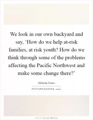 We look in our own backyard and say, ‘How do we help at-risk families, at risk youth? How do we think through some of the problems affecting the Pacific Northwest and make some change there?’ Picture Quote #1