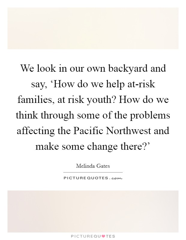 We look in our own backyard and say, ‘How do we help at-risk families, at risk youth? How do we think through some of the problems affecting the Pacific Northwest and make some change there?' Picture Quote #1