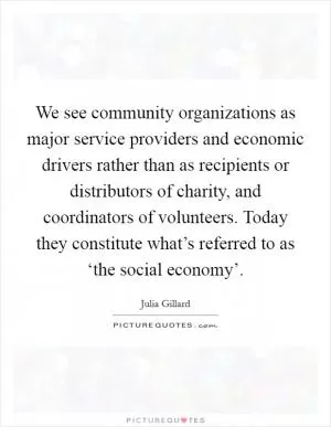 We see community organizations as major service providers and economic drivers rather than as recipients or distributors of charity, and coordinators of volunteers. Today they constitute what’s referred to as ‘the social economy’ Picture Quote #1