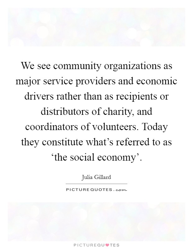 We see community organizations as major service providers and economic drivers rather than as recipients or distributors of charity, and coordinators of volunteers. Today they constitute what's referred to as ‘the social economy' Picture Quote #1