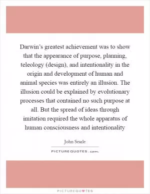 Darwin’s greatest achievement was to show that the appearance of purpose, planning, teleology (design), and intentionality in the origin and development of human and animal species was entirely an illusion. The illusion could be explained by evolutionary processes that contained no such purpose at all. But the spread of ideas through imitation required the whole apparatus of human consciousness and intentionality Picture Quote #1