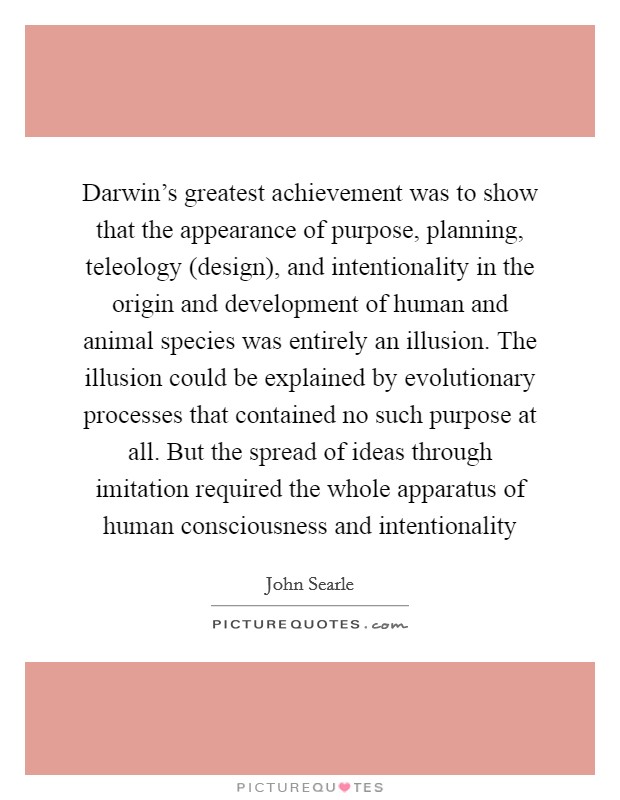 Darwin's greatest achievement was to show that the appearance of purpose, planning, teleology (design), and intentionality in the origin and development of human and animal species was entirely an illusion. The illusion could be explained by evolutionary processes that contained no such purpose at all. But the spread of ideas through imitation required the whole apparatus of human consciousness and intentionality Picture Quote #1