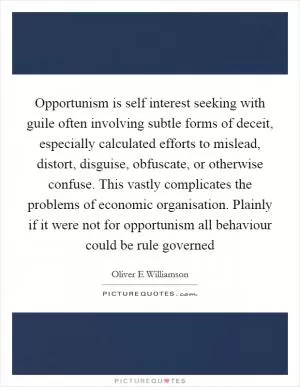 Opportunism is self interest seeking with guile often involving subtle forms of deceit, especially calculated efforts to mislead, distort, disguise, obfuscate, or otherwise confuse. This vastly complicates the problems of economic organisation. Plainly if it were not for opportunism all behaviour could be rule governed Picture Quote #1