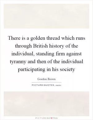 There is a golden thread which runs through British history of the individual, standing firm against tyranny and then of the individual participating in his society Picture Quote #1