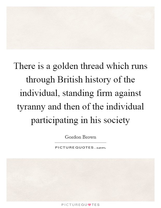 There is a golden thread which runs through British history of the individual, standing firm against tyranny and then of the individual participating in his society Picture Quote #1