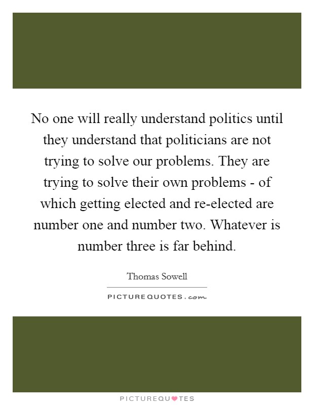 No one will really understand politics until they understand that politicians are not trying to solve our problems. They are trying to solve their own problems - of which getting elected and re-elected are number one and number two. Whatever is number three is far behind Picture Quote #1