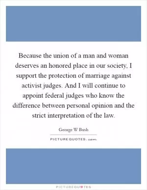 Because the union of a man and woman deserves an honored place in our society, I support the protection of marriage against activist judges. And I will continue to appoint federal judges who know the difference between personal opinion and the strict interpretation of the law Picture Quote #1