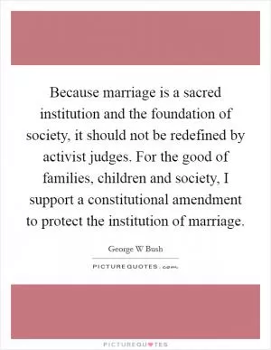 Because marriage is a sacred institution and the foundation of society, it should not be redefined by activist judges. For the good of families, children and society, I support a constitutional amendment to protect the institution of marriage Picture Quote #1