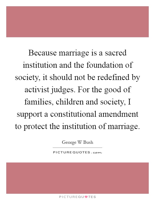 Because marriage is a sacred institution and the foundation of society, it should not be redefined by activist judges. For the good of families, children and society, I support a constitutional amendment to protect the institution of marriage Picture Quote #1