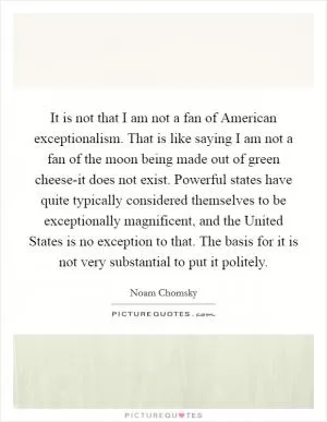 It is not that I am not a fan of American exceptionalism. That is like saying I am not a fan of the moon being made out of green cheese-it does not exist. Powerful states have quite typically considered themselves to be exceptionally magnificent, and the United States is no exception to that. The basis for it is not very substantial to put it politely Picture Quote #1