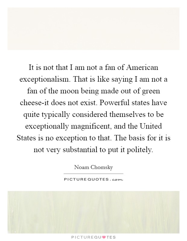 It is not that I am not a fan of American exceptionalism. That is like saying I am not a fan of the moon being made out of green cheese-it does not exist. Powerful states have quite typically considered themselves to be exceptionally magnificent, and the United States is no exception to that. The basis for it is not very substantial to put it politely Picture Quote #1
