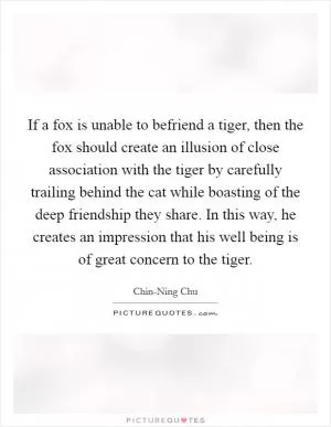 If a fox is unable to befriend a tiger, then the fox should create an illusion of close association with the tiger by carefully trailing behind the cat while boasting of the deep friendship they share. In this way, he creates an impression that his well being is of great concern to the tiger Picture Quote #1