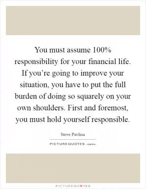 You must assume 100% responsibility for your financial life. If you’re going to improve your situation, you have to put the full burden of doing so squarely on your own shoulders. First and foremost, you must hold yourself responsible Picture Quote #1