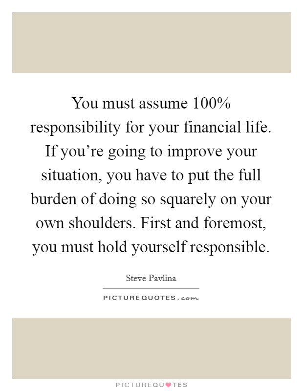 You must assume 100% responsibility for your financial life. If you're going to improve your situation, you have to put the full burden of doing so squarely on your own shoulders. First and foremost, you must hold yourself responsible Picture Quote #1
