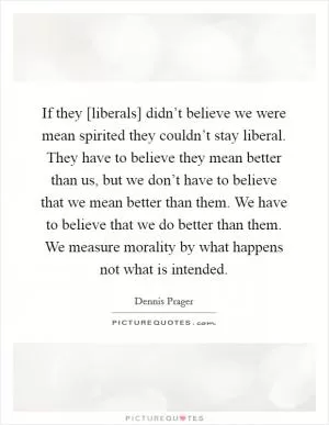 If they [liberals] didn’t believe we were mean spirited they couldn’t stay liberal. They have to believe they mean better than us, but we don’t have to believe that we mean better than them. We have to believe that we do better than them. We measure morality by what happens not what is intended Picture Quote #1