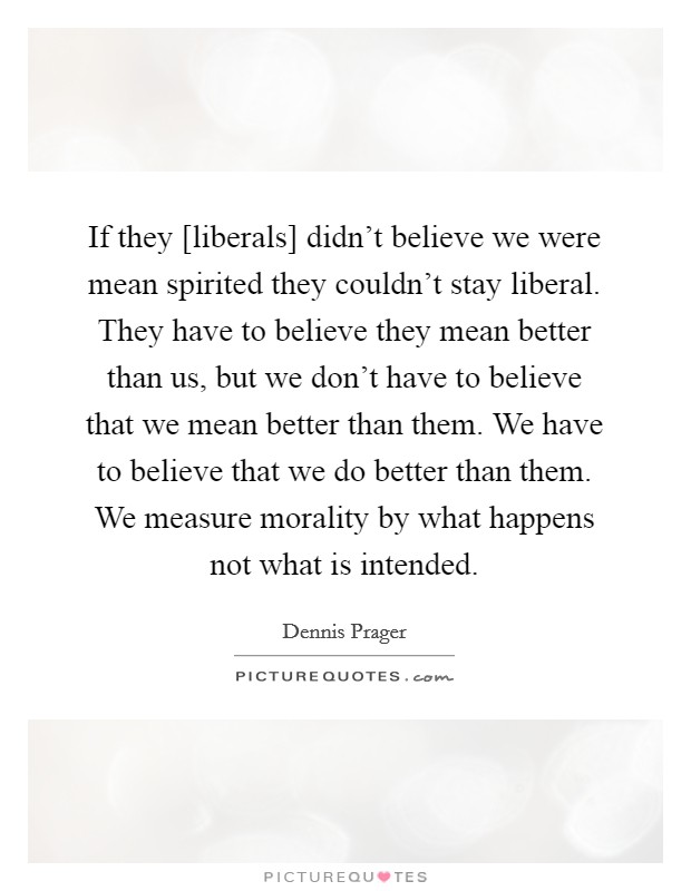 If they [liberals] didn't believe we were mean spirited they couldn't stay liberal. They have to believe they mean better than us, but we don't have to believe that we mean better than them. We have to believe that we do better than them. We measure morality by what happens not what is intended Picture Quote #1