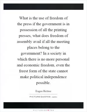 What is the use of freedom of the press if the government is in possession of all the printing presses, what does freedom of assembly avail if all the meeting places belong to the government? In a society in which there is no more personal and economic freedom, even the freest form of the state cannot make political independence possible Picture Quote #1