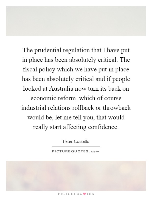 The prudential regulation that I have put in place has been absolutely critical. The fiscal policy which we have put in place has been absolutely critical and if people looked at Australia now turn its back on economic reform, which of course industrial relations rollback or throwback would be, let me tell you, that would really start affecting confidence Picture Quote #1
