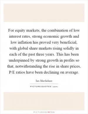 For equity markets, the combination of low interest rates, strong economic growth and low inflation has proved very beneficial, with global share markets rising solidly in each of the past three years. This has been underpinned by strong growth in profits so that, notwithstanding the rise in share prices, P/E ratios have been declining on average Picture Quote #1
