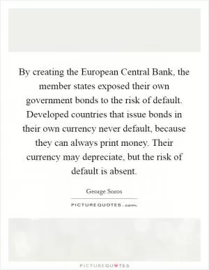 By creating the European Central Bank, the member states exposed their own government bonds to the risk of default. Developed countries that issue bonds in their own currency never default, because they can always print money. Their currency may depreciate, but the risk of default is absent Picture Quote #1
