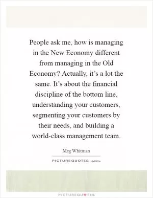 People ask me, how is managing in the New Economy different from managing in the Old Economy? Actually, it’s a lot the same. It’s about the financial discipline of the bottom line, understanding your customers, segmenting your customers by their needs, and building a world-class management team Picture Quote #1