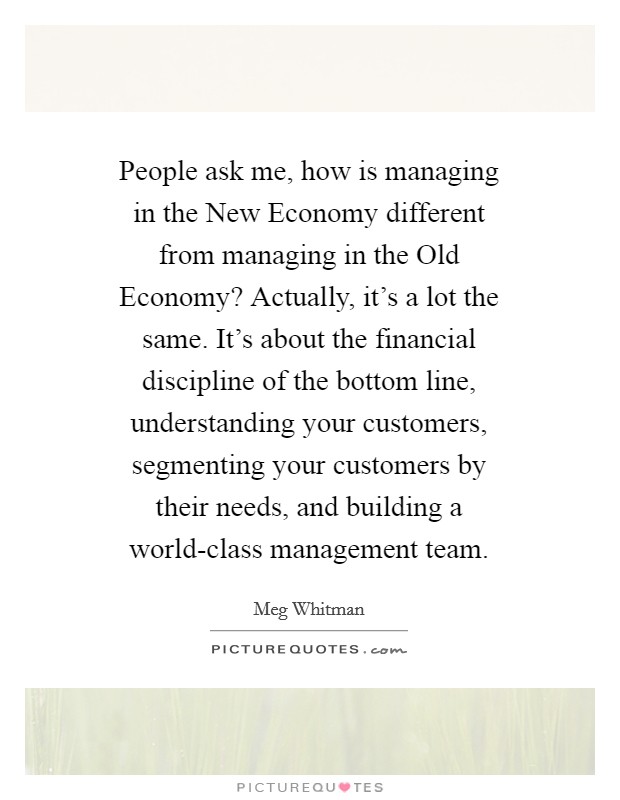 People ask me, how is managing in the New Economy different from managing in the Old Economy? Actually, it's a lot the same. It's about the financial discipline of the bottom line, understanding your customers, segmenting your customers by their needs, and building a world-class management team Picture Quote #1