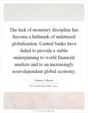 The lack of monetary discipline has become a hallmark of unfettered globalization. Central banks have failed to provide a stable underpinning to world financial markets and to an increasingly asset-dependent global economy Picture Quote #1