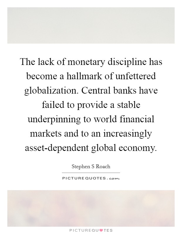 The lack of monetary discipline has become a hallmark of unfettered globalization. Central banks have failed to provide a stable underpinning to world financial markets and to an increasingly asset-dependent global economy Picture Quote #1