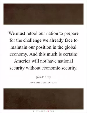 We must retool our nation to prepare for the challenge we already face to maintain our position in the global economy. And this much is certain: America will not have national security without economic security Picture Quote #1