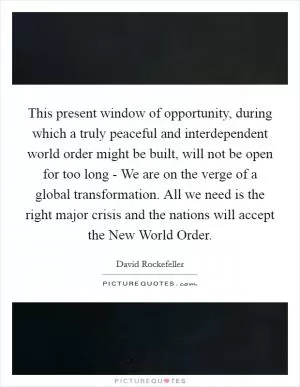 This present window of opportunity, during which a truly peaceful and interdependent world order might be built, will not be open for too long - We are on the verge of a global transformation. All we need is the right major crisis and the nations will accept the New World Order Picture Quote #1