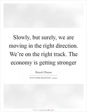 Slowly, but surely, we are moving in the right direction. We’re on the right track. The economy is getting stronger Picture Quote #1