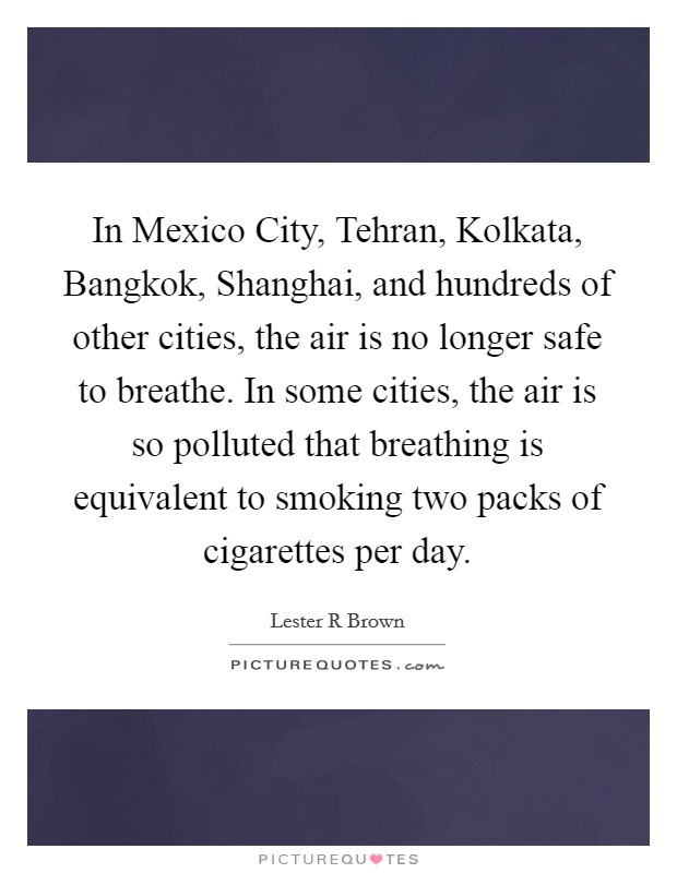 In Mexico City, Tehran, Kolkata, Bangkok, Shanghai, and hundreds of other cities, the air is no longer safe to breathe. In some cities, the air is so polluted that breathing is equivalent to smoking two packs of cigarettes per day Picture Quote #1